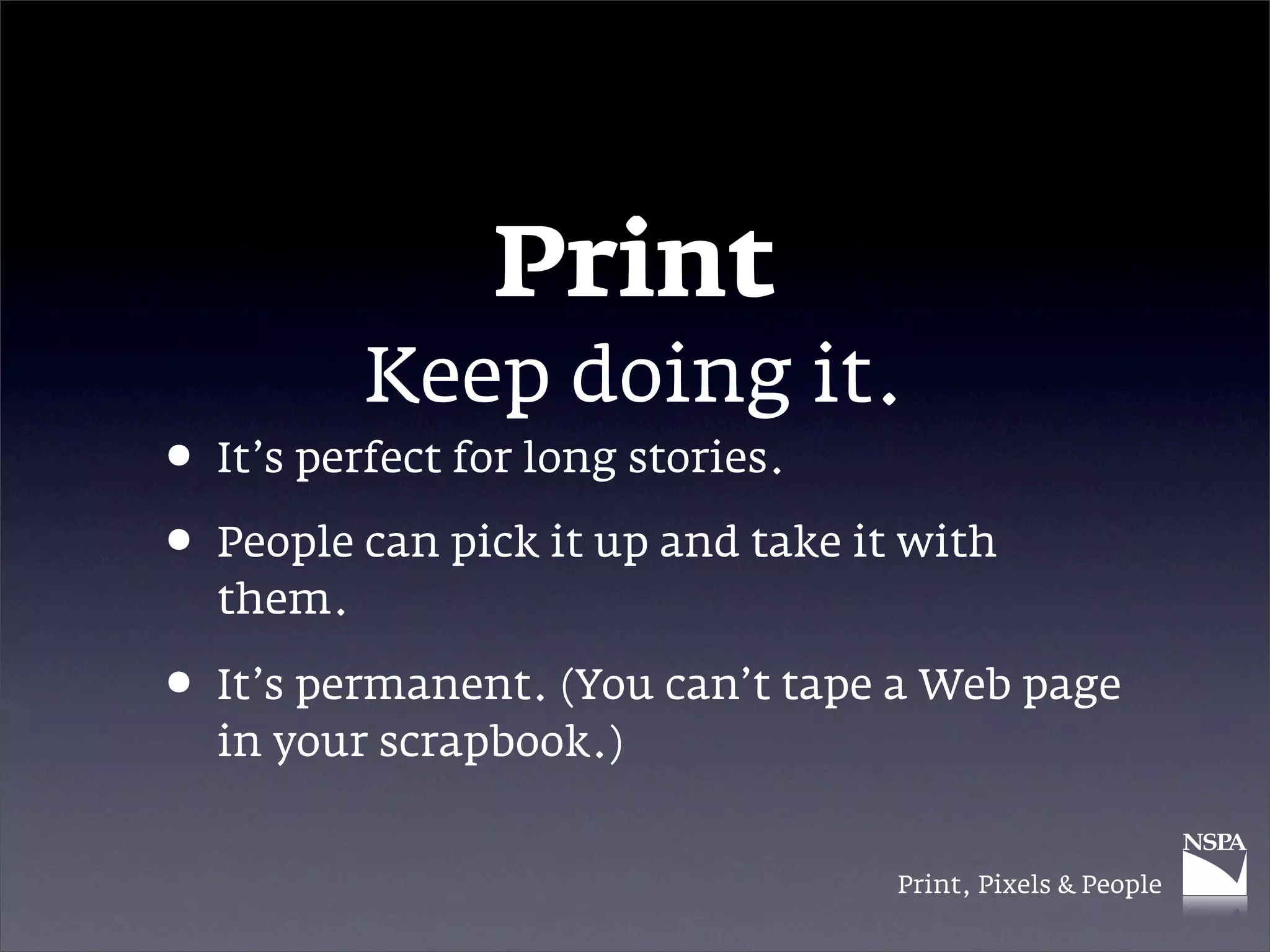 Print
          Keep doing it.
• It’s perfect for long stories.
• People can pick it up and take it with
  them.

• It’s permanent. (You can’t tape a Web page
  in your scrapbook.)


                                   Print, Pixels & People
 