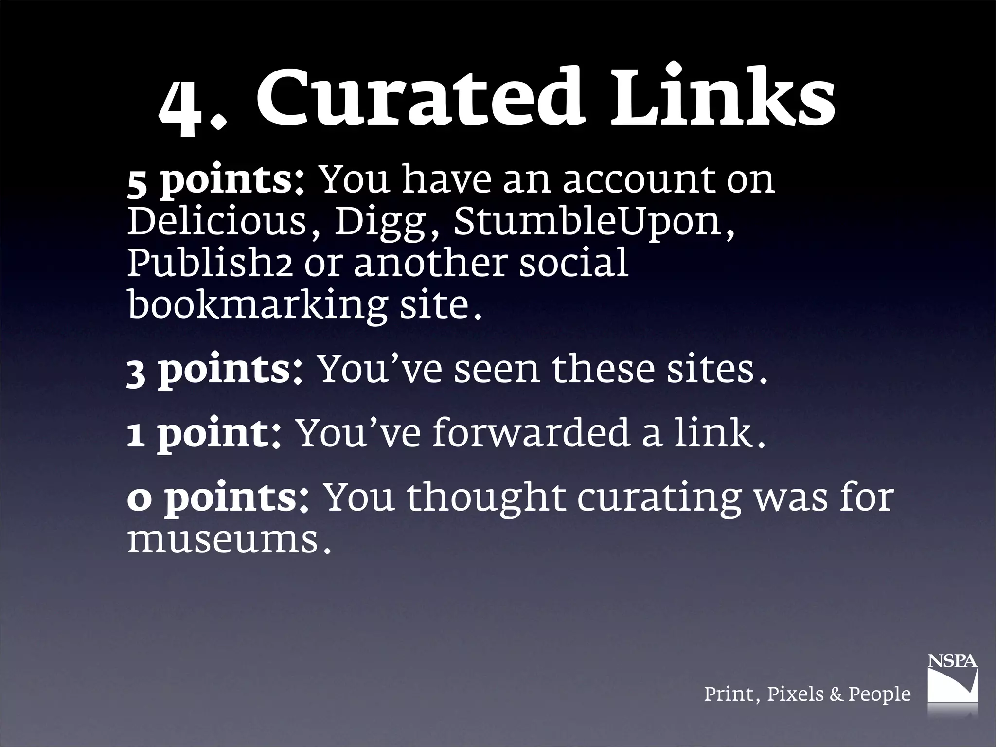 4. Curated Links
5 points: You have an account on
Delicious, Digg, StumbleUpon,
Publish2 or another social
bookmarking site.
3 points: You’ve seen these sites.
1 point: You’ve forwarded a link.
0 points: You thought curating was for
museums.


                              Print, Pixels & People
 