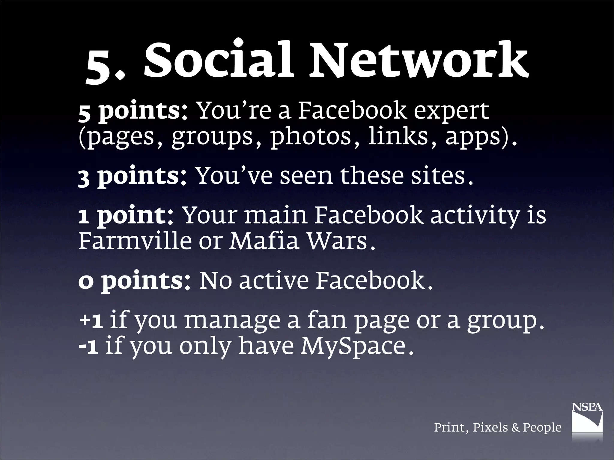 5. Social Network
5 points: You’re a Facebook expert
(pages, groups, photos, links, apps).
3 points: You’ve seen these sites.
1 point: Your main Facebook activity is
Farmville or Mafia Wars.
0 points: No active Facebook.
+1 if you manage a fan page or a group.
-1 if you only have MySpace.


                              Print, Pixels & People
 