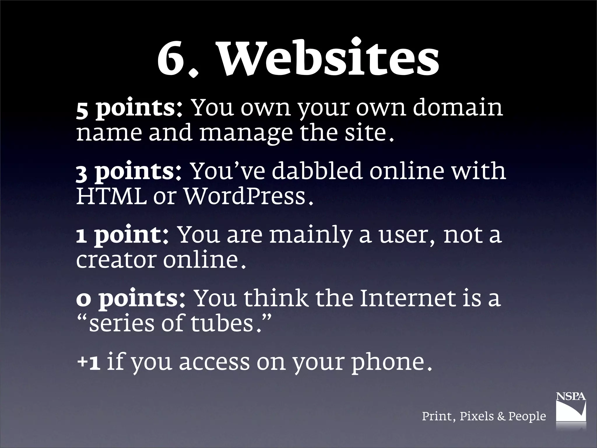 6. Websites
5 points: You own your own domain
name and manage the site.
3 points: You’ve dabbled online with
HTML or WordPress.
1 point: You are mainly a user, not a
creator online.
0 points: You think the Internet is a
“series of tubes.”
+1 if you access on your phone.

                              Print, Pixels & People
 