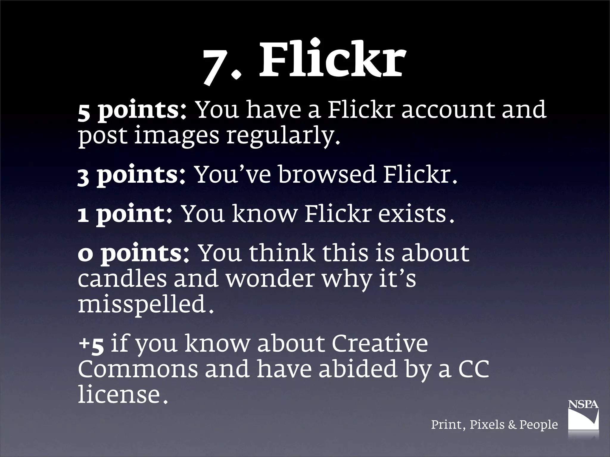7. Flickr
5 points: You have a Flickr account and
post images regularly.
3 points: You’ve browsed Flickr.
1 point: You know Flickr exists.
0 points: You think this is about
candles and wonder why it’s
misspelled.
+5 if you know about Creative
Commons and have abided by a CC
license.
                             Print, Pixels & People
 