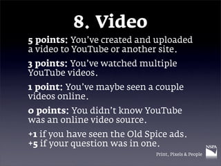 8. Video
5 points: You’ve created and uploaded
a video to YouTube or another site.
3 points: You’ve watched multiple
YouTube videos.
1 point: You’ve maybe seen a couple
videos online.
0 points: You didn’t know YouTube
was an online video source.
+1 if you have seen the Old Spice ads.
+5 if your question was in one.
                              Print, Pixels & People
 