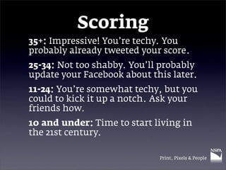Scoring
35+: Impressive! You’re techy. You
probably already tweeted your score.
25-34: Not too shabby. You’ll probably
update your Facebook about this later.
11-24: You’re somewhat techy, but you
could to kick it up a notch. Ask your
friends how.
10 and under: Time to start living in
the 21st century.

                             Print, Pixels & People
 
