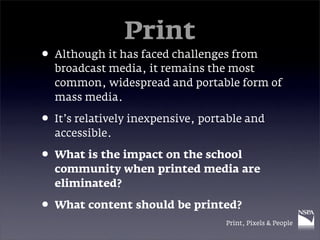 Print
• Although it has faced challenges from
  broadcast media, it remains the most
  common, widespread and portable form of
  mass media.

• It’s relatively inexpensive, portable and
  accessible.

• What is the impact on the school
  community when printed media are
  eliminated?

• What content should be printed?
                                   Print, Pixels & People
 