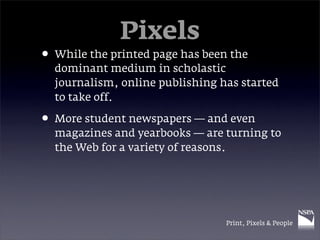 Pixels
• While the printed page has been the
  dominant medium in scholastic
  journalism, online publishing has started
  to take off.

• More student newspapers — and even
  magazines and yearbooks — are turning to
  the Web for a variety of reasons.




                                 Print, Pixels & People
 