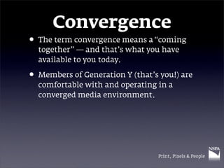 Convergence
• The term convergence means a “coming
  together” — and that’s what you have
  available to you today.

• Members of Generation Y (that’s you!) are
  comfortable with and operating in a
  converged media environment.




                                  Print, Pixels & People
 