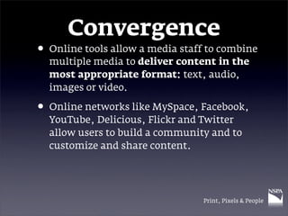 Convergence
• Online tools allow a media staff to combine
  multiple media to deliver content in the
  most appropriate format: text, audio,
  images or video.

• Online networks like MySpace, Facebook,
  YouTube, Delicious, Flickr and Twitter
  allow users to build a community and to
  customize and share content.




                                  Print, Pixels & People
 