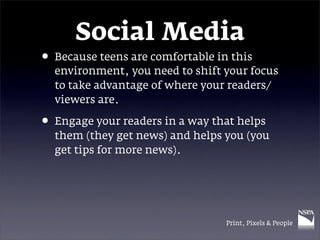 Social Media
• Because teens are comfortable in this
  environment, you need to shift your focus
  to take advantage of where your readers/
  viewers are.

• Engage your readers in a way that helps
  them (they get news) and helps you (you
  get tips for more news).




                                  Print, Pixels & People
 