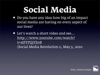 Social Media
• Do you have any idea how big of an impact
  social media are having on every aspect of
  our lives?

• Let’s watch a short video and see…
  http://www.youtube.com/watch?
  v=sIFYPQjYhv8
  (Social Media Revolution 2, May 5, 2010




                                  Print, Pixels & People
 