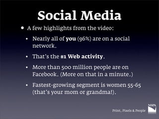 Social Media
• A few highlights from the video:
 • Nearly all of you (96%) are on a social
   network.

 • That’s the #1 Web activity.

 • More than 500 million people are on
   Facebook. (More on that in a minute.)

 • Fastest-growing segment is women 55-65
   (that’s your mom or grandma!).


                                   Print, Pixels & People
 