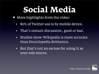 Social Media
• More highlights from the video:
 • 80% of Twitter use is by mobile device.

 • That’s instant discussion, good or bad.

 • Studies show Wikipedia is more accurate
   than Encyclopedia Brittanica.

 • But that’s not an excuse for using it as
   your sole source.



                                  Print, Pixels & People
 