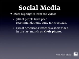 Social Media
• More highlights from the video:
 • 78% of people trust peer
   recommendations. Only 14% trust ads.

 • 25% of Americans watched a short video
   in the last month on their phone.




                                Print, Pixels & People
 