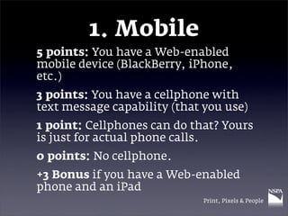 1. Mobile
5 points: You have a Web-enabled
mobile device (BlackBerry, iPhone,
etc.)
3 points: You have a cellphone with
text message capability (that you use)
1 point: Cellphones can do that? Yours
is just for actual phone calls.
0 points: No cellphone.
+3 Bonus if you have a Web-enabled
phone and an iPad
                              Print, Pixels & People
 