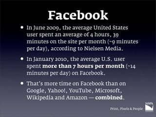 Facebook
• In June 2009, the average United States
  user spent an average of 4 hours, 39
  minutes on the site per month (~9 minutes
  per day), according to Nielsen Media.

• In January 2010, the average U.S. user
  spent more than 7 hours per month (~14
  minutes per day) on Facebook.

• That’s more time on Facebook than on
  Google, Yahoo!, YouTube, Microsoft,
  Wikipedia and Amazon — combined.

                                  Print, Pixels & People
 