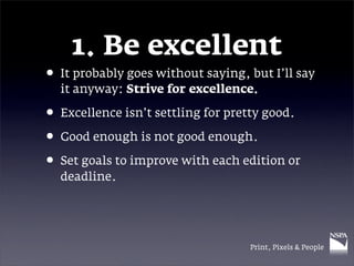 1. Be excellent
• It probably goes without saying, but I’ll say
  it anyway: Strive for excellence.

• Excellence isn’t settling for pretty good.
• Good enough is not good enough.
• Set goals to improve with each edition or
  deadline.




                                   Print, Pixels & People
 