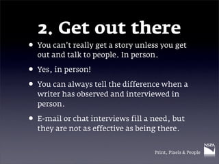 2. Get out there
• You can’t really get a story unless you get
  out and talk to people. In person.

• Yes, in person!
• You can always tell the difference when a
  writer has observed and interviewed in
  person.

• E-mail or chat interviews fill a need, but
  they are not as effective as being there.


                                   Print, Pixels & People
 