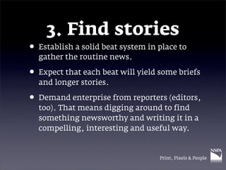 3. Find stories
• Establish a solid beat system in place to
  gather the routine news.

• Expect that each beat will yield some briefs
  and longer stories.

• Demand enterprise from reporters (editors,
  too). That means digging around to find
  something newsworthy and writing it in a
  compelling, interesting and useful way.


                                   Print, Pixels & People
 