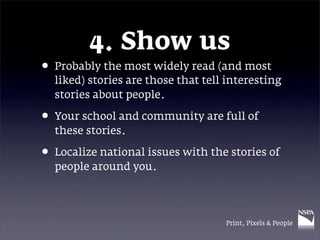 4. Show us
• Probably the most widely read (and most
  liked) stories are those that tell interesting
  stories about people.

• Your school and community are full of
  these stories.

• Localize national issues with the stories of
  people around you.




                                    Print, Pixels & People
 