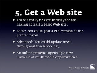 5. Get a Web site
• There’s really no excuse today for not
  having at least a basic Web site.

• Basic: You could post a PDF version of the
  printed paper.

• Advanced: You could update news
  throughout the school day.

• An online presence opens up a new
  universe of multimedia opportunities.


                                      Print, Pixels & People
 