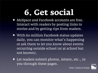 6. Get social
• MySpace and Facebook accounts are free.
  Interact with readers by posting links to
  stories and by getting tips from readers.

• With 60 million Facebook status updates
  daily, you can monitor what’s happening
  or ask them to let you know about events
  occurring outside school (or at school but
  not known).

• Let readers submit photos, letters, etc., to
  you through these pages.
                                   Print, Pixels & People
 