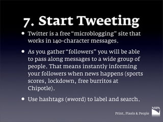 7. Start Tweeting
• Twitter is a free “microblogging” site that
  works in 140-character messages.

• As you gather “followers” you will be able
  to pass along messages to a wide group of
  people. That means instantly informing
  your followers when news happens (sports
  scores, lockdown, free burritos at
  Chipotle).

• Use hashtags (#word) to label and search.
                                   Print, Pixels & People
 