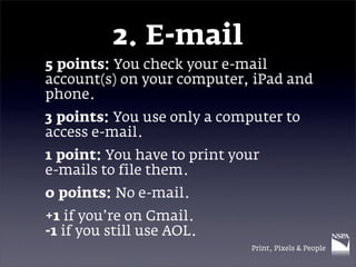 2. E-mail
5 points: You check your e-mail
account(s) on your computer, iPad and
phone.
3 points: You use only a computer to
access e-mail.
1 point: You have to print your
e-mails to file them.
0 points: No e-mail.
+1 if you’re on Gmail.
-1 if you still use AOL.
                             Print, Pixels & People
 