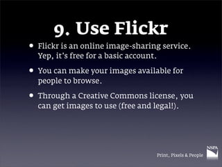 9. Use Flickr
• Flickr is an online image-sharing service.
  Yep, it’s free for a basic account.

• You can make your images available for
  people to browse.

• Through a Creative Commons license, you
  can get images to use (free and legal!).




                                    Print, Pixels & People
 