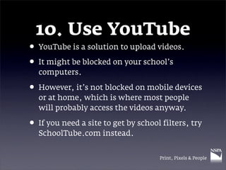 10. Use YouTube
• YouTube is a solution to upload videos.
• It might be blocked on your school’s
  computers.

• However, it’s not blocked on mobile devices
  or at home, which is where most people
  will probably access the videos anyway.

• If you need a site to get by school filters, try
  SchoolTube.com instead.


                                     Print, Pixels & People
 