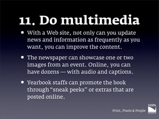 11. Do multimedia
• With a Web site, not only can you update
  news and information as frequently as you
  want, you can improve the content.

• The newspaper can showcase one or two
  images from an event. Online, you can
  have dozens — with audio and captions.

• Yearbook staffs can promote the book
  through “sneak peeks” or extras that are
  posted online.

                                  Print, Pixels & People
 