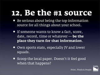 12. Be the #1 source
• Be serious about being the top information
  source for all things about your school.

• If someone wants to know a fact, score,
  date, record, time or whatever — be the
  place they turn for that information.

• Own sports stats, especially JV and lower
  squads.

• Scoop the local paper. Doesn’t it feel good
  when that happens?
                                   Print, Pixels & People
 