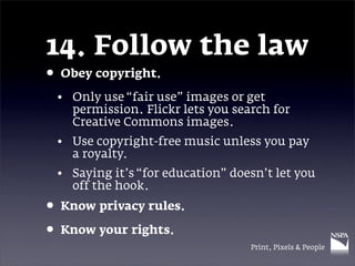 14. Follow the law
• Obey copyright.
 • Only use “fair use” images or get
   permission. Flickr lets you search for
   Creative Commons images.
 • Use copyright-free music unless you pay
   a royalty.
 • Saying it’s “for education” doesn’t let you
   off the hook.
• Know privacy rules.
• Know your rights.
                                  Print, Pixels & People
 