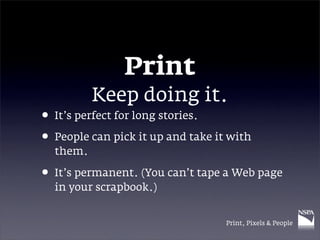 Print
          Keep doing it.
• It’s perfect for long stories.
• People can pick it up and take it with
  them.

• It’s permanent. (You can’t tape a Web page
  in your scrapbook.)


                                   Print, Pixels & People
 