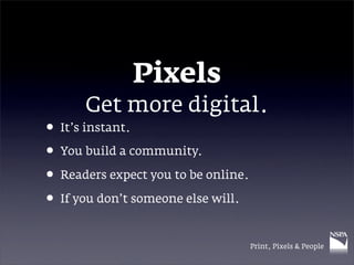 Pixels
      Get more digital.
• It’s instant.
• You build a community.
• Readers expect you to be online.
• If you don’t someone else will.

                                     Print, Pixels & People
 