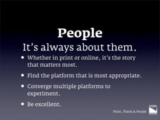 People
It’s always about them.
• Whether in print or online, it’s the story
  that matters most.

• Find the platform that is most appropriate.
• Converge multiple platforms to
  experiment.

• Be excellent.
                                   Print, Pixels & People
 