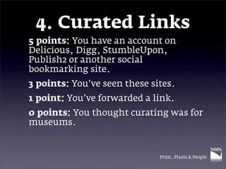 4. Curated Links
5 points: You have an account on
Delicious, Digg, StumbleUpon,
Publish2 or another social
bookmarking site.
3 points: You’ve seen these sites.
1 point: You’ve forwarded a link.
0 points: You thought curating was for
museums.


                              Print, Pixels & People
 