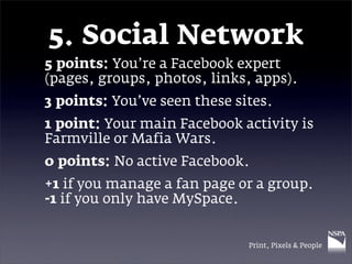 5. Social Network
5 points: You’re a Facebook expert
(pages, groups, photos, links, apps).
3 points: You’ve seen these sites.
1 point: Your main Facebook activity is
Farmville or Mafia Wars.
0 points: No active Facebook.
+1 if you manage a fan page or a group.
-1 if you only have MySpace.


                              Print, Pixels & People
 