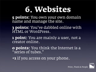 6. Websites
5 points: You own your own domain
name and manage the site.
3 points: You’ve dabbled online with
HTML or WordPress.
1 point: You are mainly a user, not a
creator online.
0 points: You think the Internet is a
“series of tubes.”
+1 if you access on your phone.

                              Print, Pixels & People
 