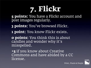 7. Flickr
5 points: You have a Flickr account and
post images regularly.
3 points: You’ve browsed Flickr.
1 point: You know Flickr exists.
0 points: You think this is about
candles and wonder why it’s
misspelled.
+5 if you know about Creative
Commons and have abided by a CC
license.
                             Print, Pixels & People
 