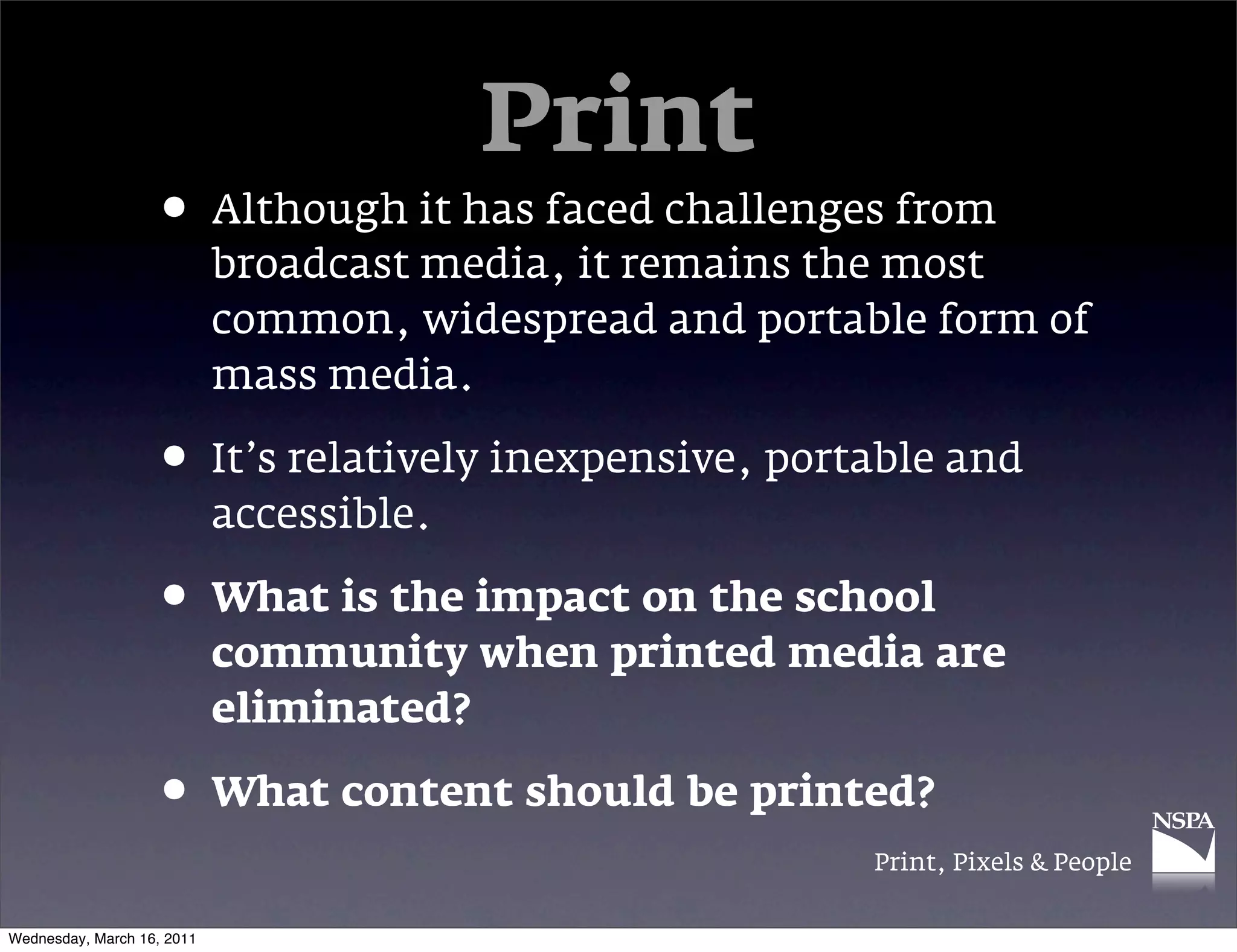 Print
                   &bull; Although it has faced challenges from
                            broadcast media, it remains the most
                            common, widespread and portable form of
                            mass media.

                   &bull; It&rsquo;s relatively inexpensive, portable and
                            accessible.

                   &bull; What is the impact on the school
                            community when printed media are
                            eliminated?

                   &bull; What content should be printed?
                                                         Print, Pixels & People


Wednesday, March 16, 2011
 