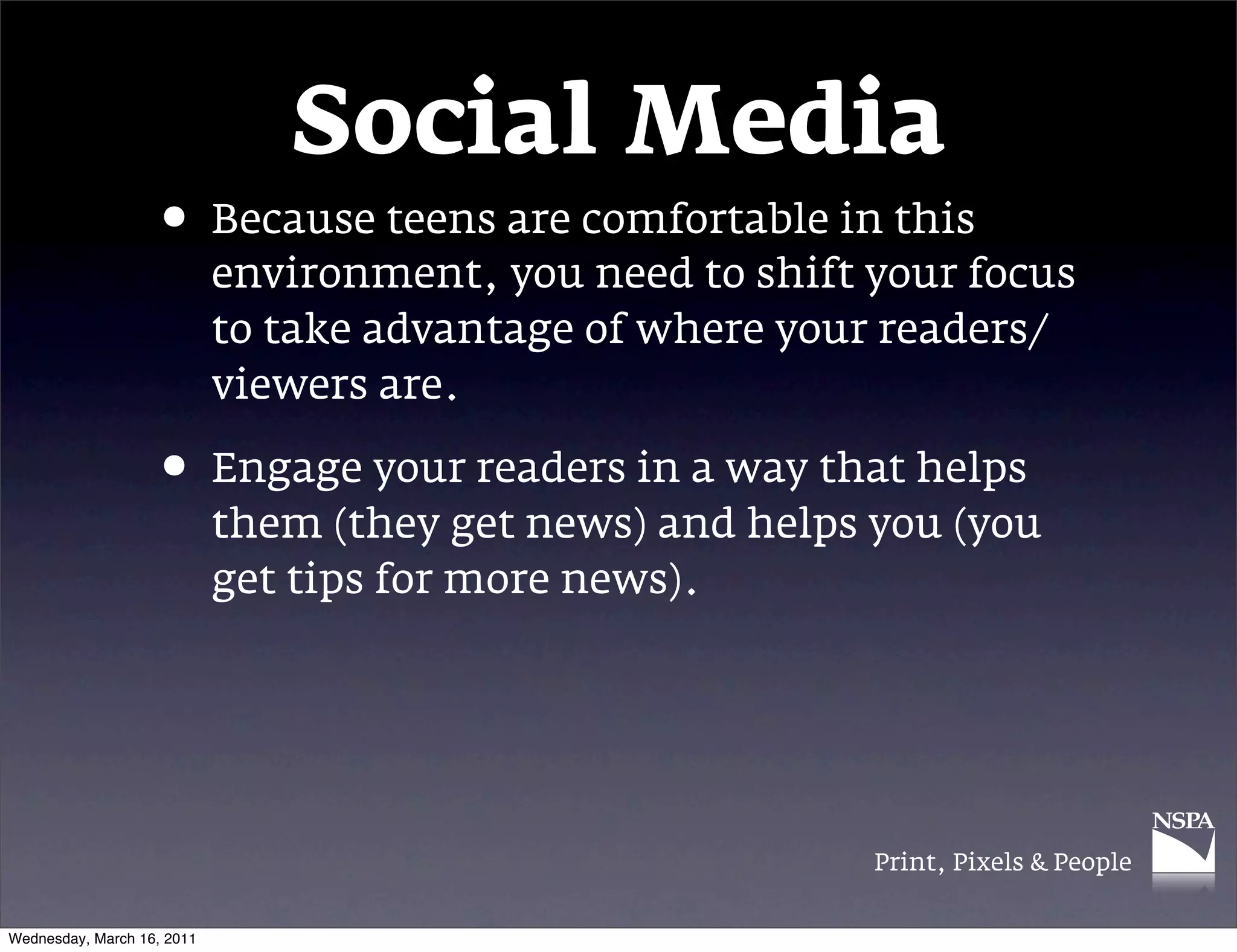 Social Media
                   &bull; Because teens are comfortable in this
                            environment, you need to shift your focus
                            to take advantage of where your readers/
                            viewers are.

                   &bull; Engage your readers in a way that helps
                            them (they get news) and helps you (you
                            get tips for more news).




                                                           Print, Pixels & People


Wednesday, March 16, 2011
 