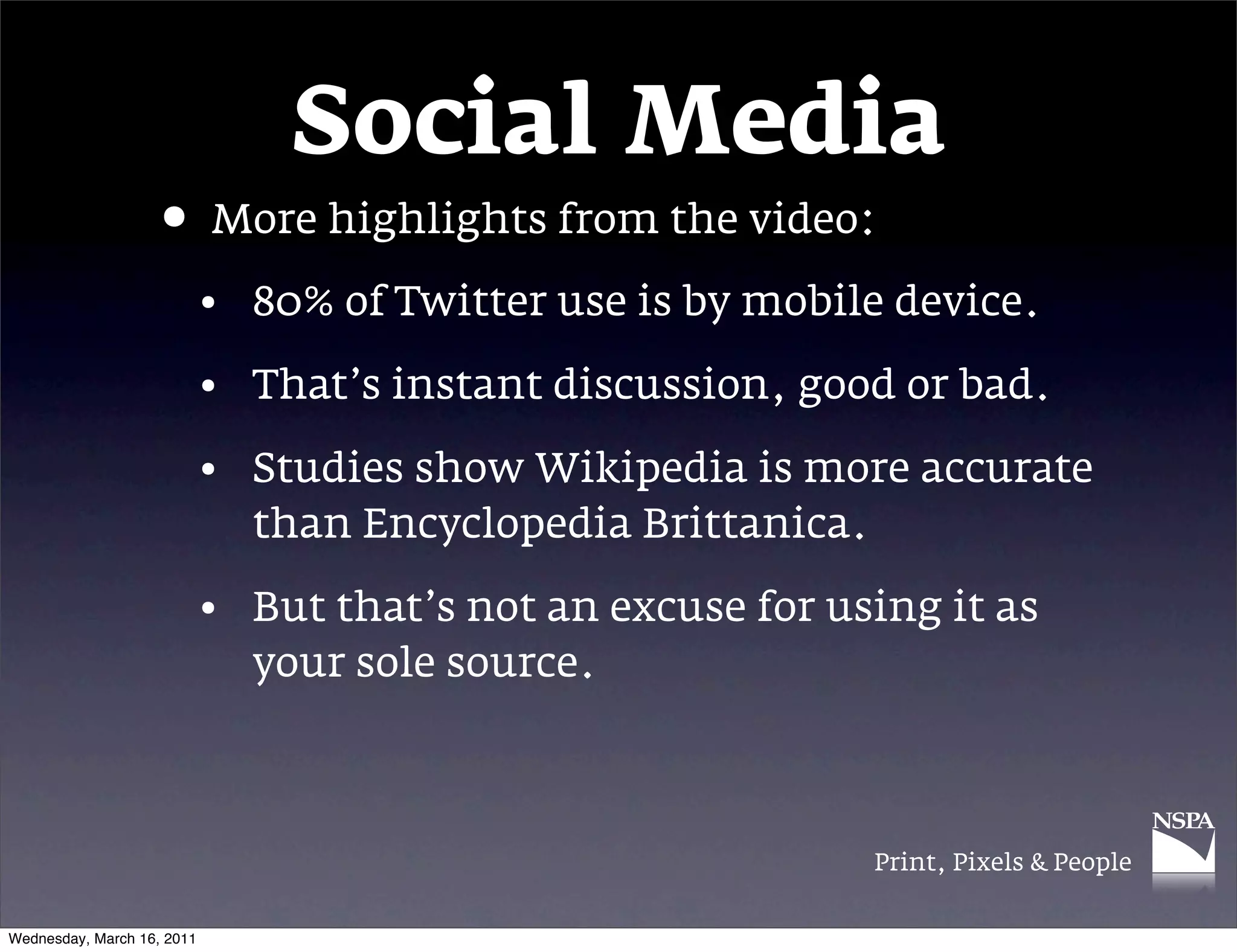 Social Media
                   &bull; More highlights from the video:
                            &bull; 80% of Twitter use is by mobile device.

                            &bull; That&rsquo;s instant discussion, good or bad.

                            &bull; Studies show Wikipedia is more accurate
                              than Encyclopedia Brittanica.

                            &bull; But that&rsquo;s not an excuse for using it as
                              your sole source.



                                                             Print, Pixels & People


Wednesday, March 16, 2011
 