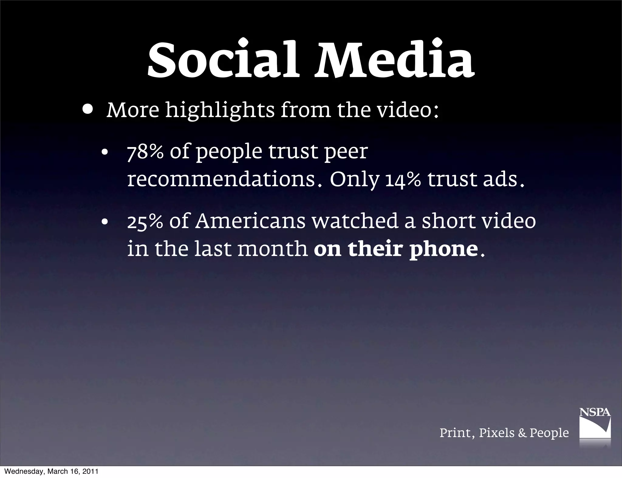Social Media
                   &bull; More highlights from the video:
                            &bull; 78% of people trust peer
                              recommendations. Only 14% trust ads.

                            &bull; 25% of Americans watched a short video
                              in the last month&nbsp;on their phone.




                                                           Print, Pixels & People


Wednesday, March 16, 2011
 