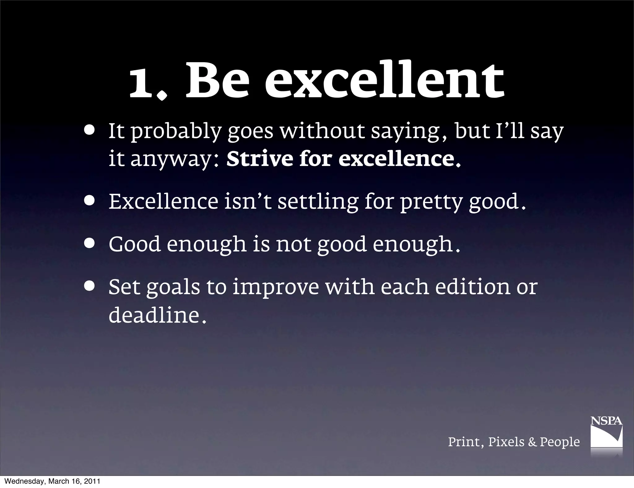 1. Be excellent
                   &bull; It probably goes without saying, but I&rsquo;ll say
                            it anyway: Strive for excellence.

                   &bull; Excellence isn&rsquo;t settling for pretty good.
                   &bull; Good enough is not good enough.
                   &bull; Set goals to improve with each edition or
                            deadline.




                                                           Print, Pixels & People


Wednesday, March 16, 2011
 