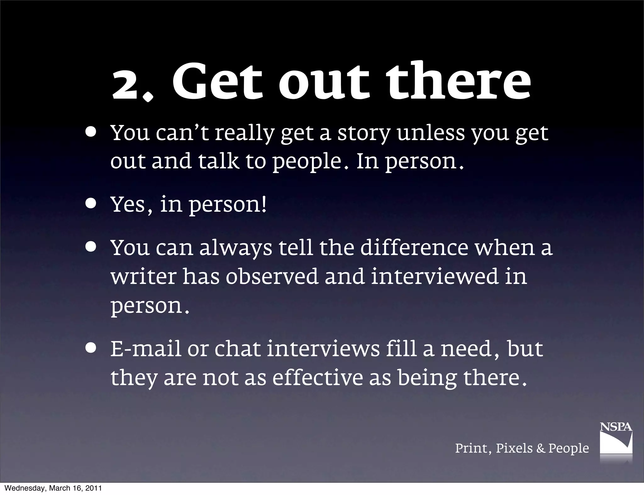 2. Get out there
                   &bull; You can&rsquo;t really get a story unless you get
                            out and talk to people. In person.

                   &bull; Yes, in person!
                   &bull; You can always tell the difference when a
                            writer has observed and interviewed in
                            person.

                   &bull; E-mail or chat interviews fill a need, but
                            they are not as effective as being there.


                                                             Print, Pixels & People


Wednesday, March 16, 2011
 