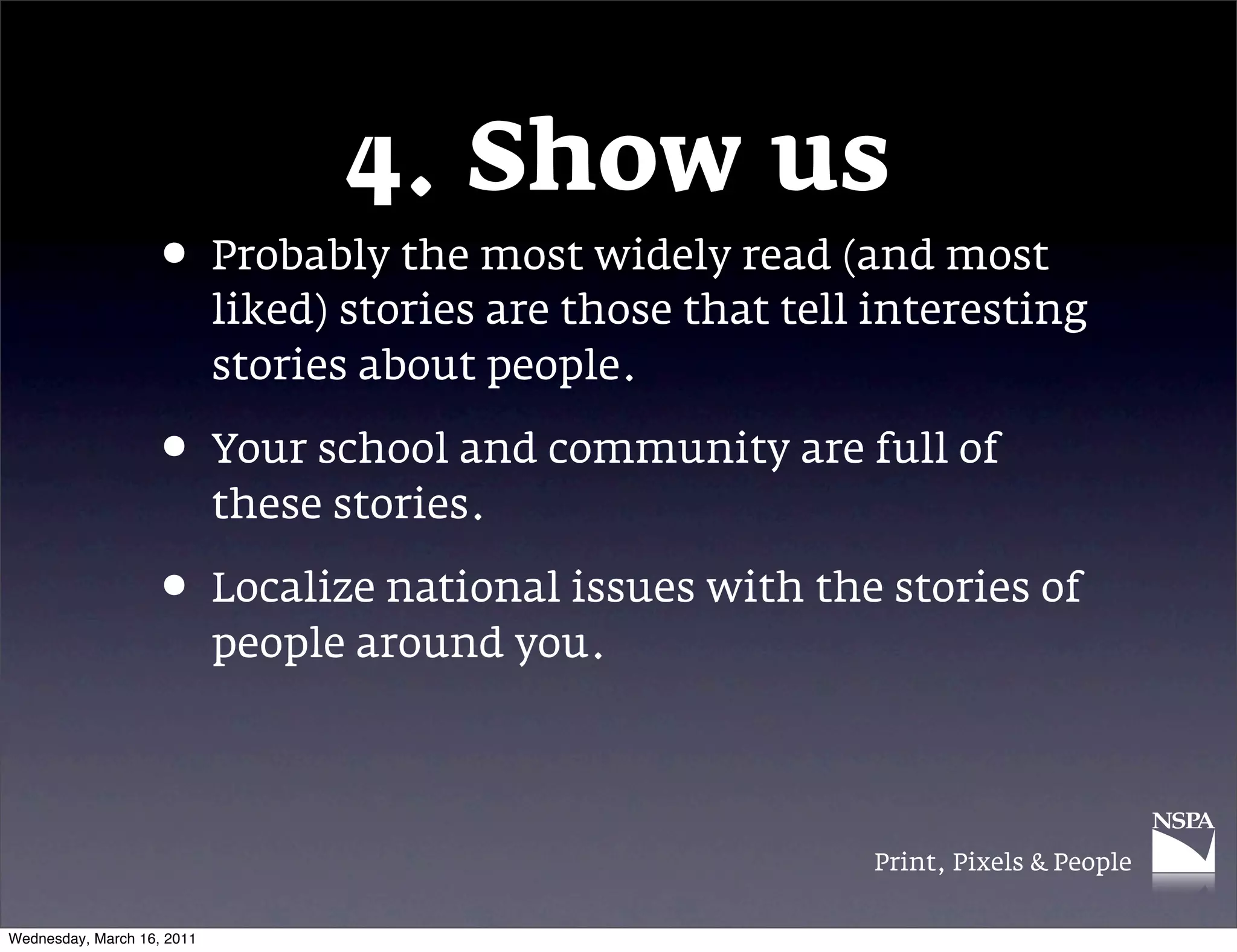 4. Show us
                   &bull; Probably the most widely read (and most
                            liked) stories are those that tell interesting
                            stories about people.

                   &bull; Your school and community are full of
                            these stories.

                   &bull; Localize national issues with the stories of
                            people around you.




                                                              Print, Pixels & People


Wednesday, March 16, 2011
 