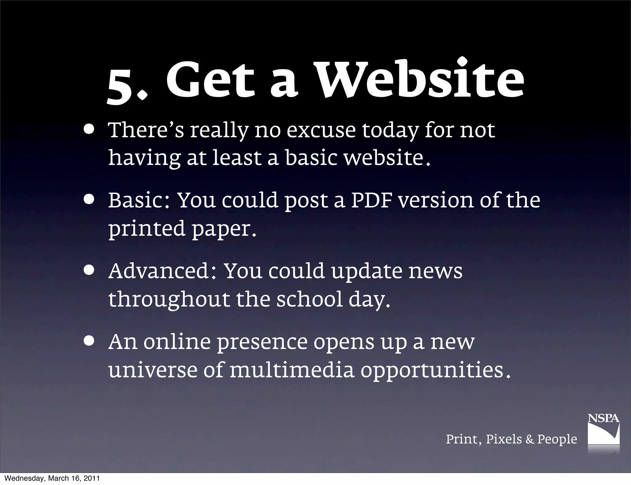 5. Get a Website
                   &bull; There&rsquo;s really no excuse today for not
                            having at least a basic website.

                   &bull; Basic: You could post a PDF version of the
                            printed paper.

                   &bull; Advanced: You could update news
                            throughout the school day.

                   &bull; An online presence opens up a new
                            universe of multimedia opportunities.


                                                               Print, Pixels & People


Wednesday, March 16, 2011
 