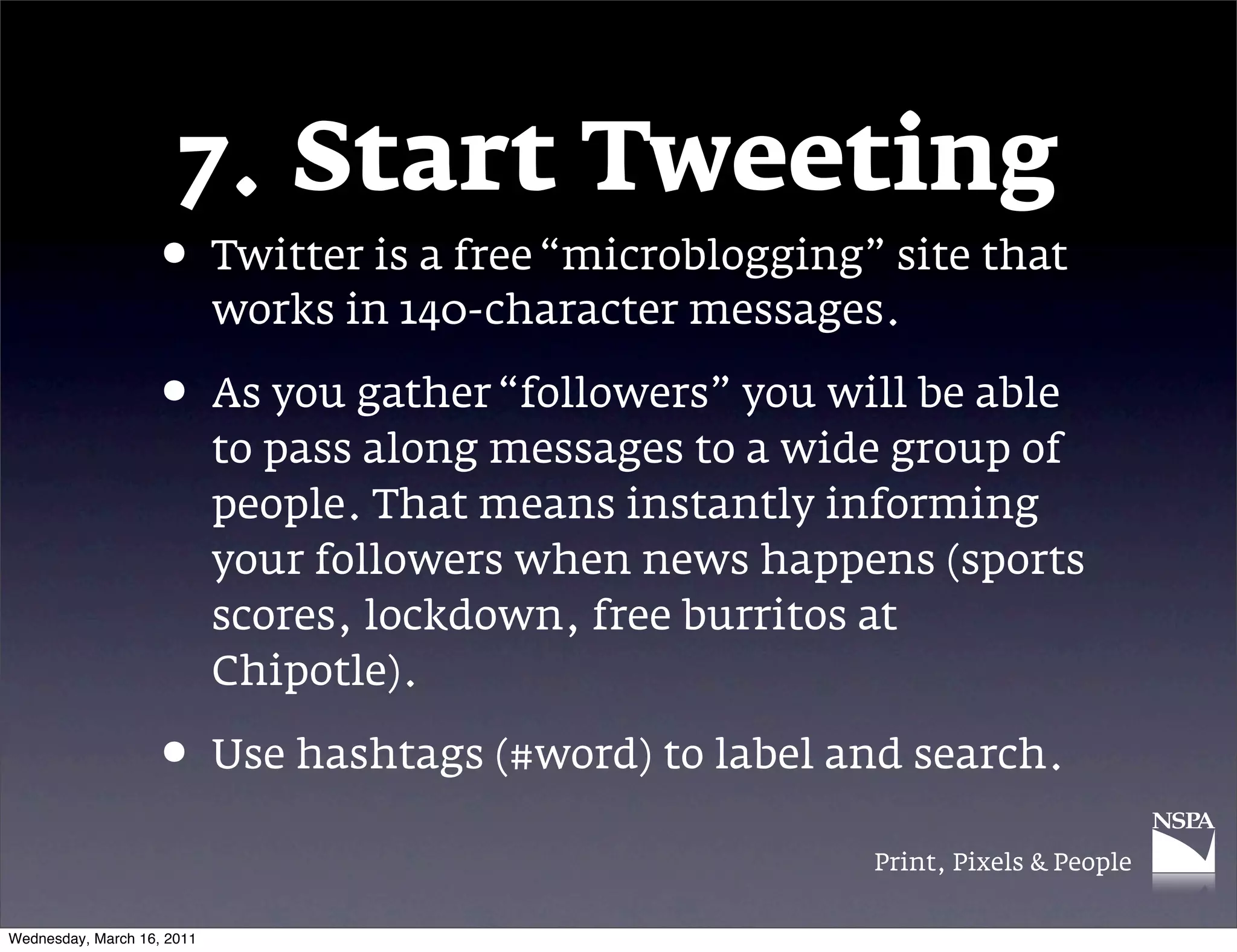 7. Start Tweeting
                   &bull; Twitter is a free &ldquo;microblogging&rdquo; site that
                            works in 140-character messages.

                   &bull; As you gather &ldquo;followers&rdquo; you will be able
                            to pass along messages to a wide group of
                            people. That means instantly informing
                            your followers when news happens (sports
                            scores, lockdown, free burritos at
                            Chipotle).

                   &bull; Use hashtags (#word) to label and search.
                                                           Print, Pixels & People


Wednesday, March 16, 2011
 