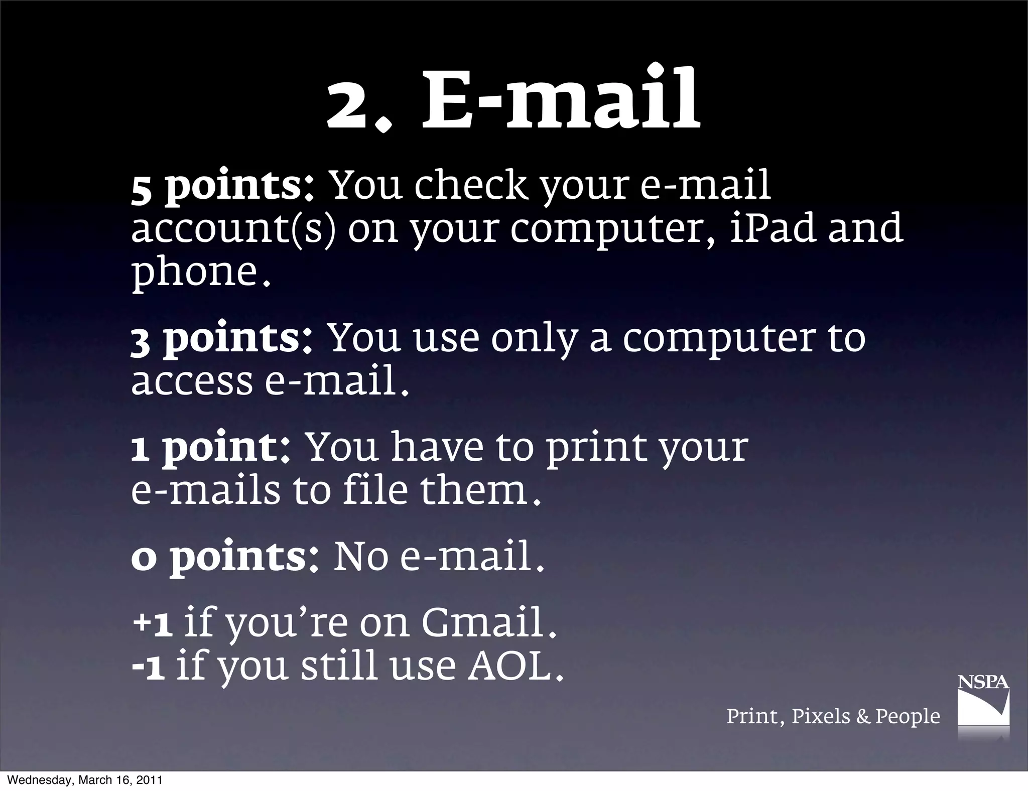 2. E-mail
                   5 points: You check your e-mail
                   account(s) on your computer, iPad and
                   phone.
                   3 points: You use only a computer to
                   access e-mail.
                   1 point: You have to print your
                   e-mails to file them.
                   0 points: No e-mail.
                   +1 if you&rsquo;re on Gmail.
                   -1 if you still use AOL.
                                                Print, Pixels & People


Wednesday, March 16, 2011
 