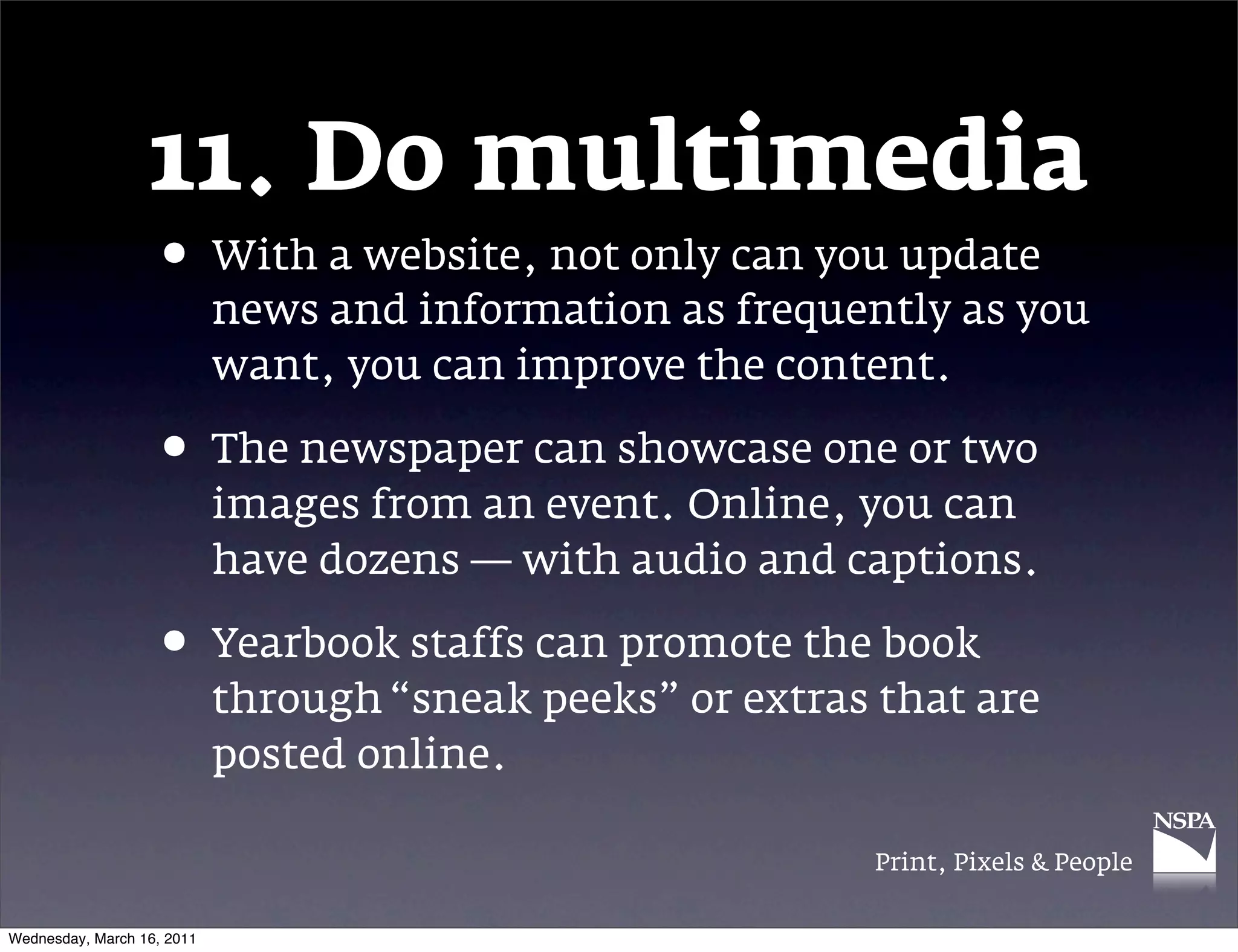 11. Do multimedia
                   &bull; With a website, not only can you update
                            news and information as frequently as you
                            want, you can improve the content.

                   &bull; The newspaper can showcase one or two
                            images from an event. Online, you can
                            have dozens &mdash; with audio and captions.

                   &bull; Yearbook staffs can promote the book
                            through &ldquo;sneak peeks&rdquo; or extras that are
                            posted online.

                                                            Print, Pixels & People


Wednesday, March 16, 2011
 