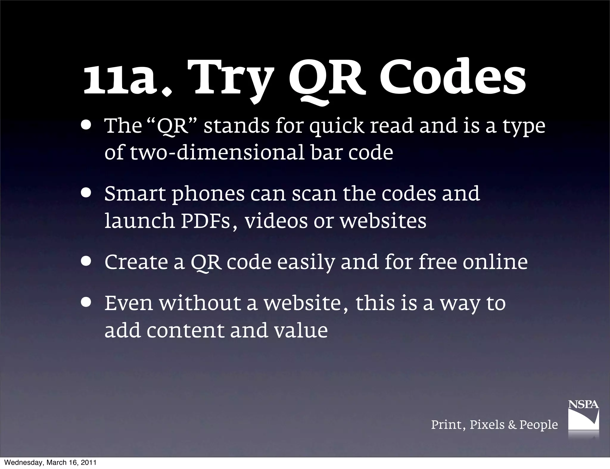 11a. Try QR Codes
                   &bull; The &ldquo;QR&rdquo; stands for quick read and is a type
                            of two-dimensional bar code

                   &bull; Smart phones can scan the codes and
                            launch PDFs, videos or websites

                   &bull; Create a QR code easily and for free online
                   &bull; Even without a website, this is a way to
                            add content and value



                                                              Print, Pixels & People


Wednesday, March 16, 2011
 